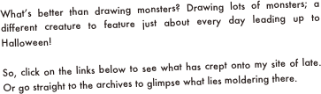 What’s better than drawing monsters? Drawing lots of monsters; a different creature to feature just about every day leading up to Halloween! 

So, click on the links below to see what has crept onto my site of late. Or go straight to the archives to glimpse what lies moldering there.